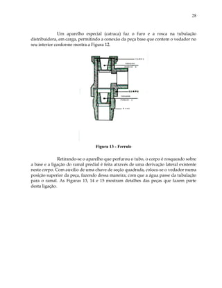 28
Um aparelho especial (catraca) faz o furo e a rosca na tubulação
distribuidora, em carga, permitindo a conexão da peça base que contem o vedador no
seu interior conforme mostra a Figura 12.
Figura 13 - Ferrule
Retirando-se o aparelho que perfurou o tubo, o corpo é rosqueado sobre
a base e a ligação do ramal predial é feita através de uma derivação lateral existente
neste corpo. Com auxílio de uma chave de seção quadrada, coloca-se o vedador numa
posição superior da peça, fazendo dessa maneira, com que a água passe da tubulação
para o ramal. As Figuras 13, 14 e 15 mostram detalhes das peças que fazem parte
desta ligação.
 