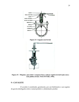 29
Figura 14 - Ligação com ferrule
Figura 15 – Máquina para abrir e rosquear furo e colocar registro de derivação com a
rede pública (Fonte: MACINTYRE, 1996).
9 – CAVALETE
O cavalete é constituído, geralmente, por um hidrômetro e um registro
de gaveta interligados entre o ramal predial e o alimentador predial.
 