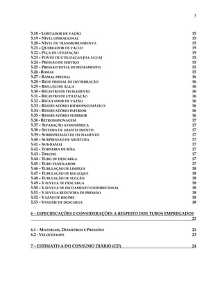 3
5.18 – LIMITADOR DE VAZÃO 15
5.19 – NÍVEL OPERACIONAL 15
5.20 – NÍVEL DE TRANSBORDAMENTO 15
5.21 – QUEBRADOR DE VÁCUO 15
5.22 – PEÇA DE UTILIZAÇÃO 15
5.23 – PONTO DE UTILIZAÇÃO (DA ÁGUA) 15
5.24 – PRESSÃO DE SERVIÇO 15
5.25 – PRESSÃO TOTAL DE FECHAMENTO 15
5.26 - RAMAL 15
5.27 – RAMAL PREDIAL 16
5.28 – REDE PREDIAL DE DISTRIBUIÇÃO 16
5.29 – REFLUXO DE ÁGUA 16
5.30 – REGISTRO DE FECHAMENTO 16
5.31 – REGISTRO DE UTILIZAÇÃO 16
5.32 – REGULADOR DE VAZÃO 16
5.33 – RESERVATÓRIO HIDROPNEUMÁTICO 16
5.34 – RESERVATÓRIO INFERIOR 16
5.35 – RESERVATÓRIO SUPERIOR 16
5.36 - RETROSSIFONAGEM 17
5.37 – SEPARAÇÃO ATMOSFÉRICA 17
5.38 – SISTEMA DE ABASTECIMENTO 17
5.39 – SOBREPRESSÃO DE FECHAMENTO 17
5.40 – SUBPRESSÃO DE ABERTURA 17
5.41 – SUB-RAMAL 17
5.42 – TORNEIRA DE BÓIA 17
5.43 – TRECHO 17
5.44 – TUBO DE DESCARGA 17
5.45 – TUBO VENTILADOR 17
5.46 – TUBULAÇÃO DE LIMPEZA 18
5.47 – TUBULAÇÃO DE RECALQUE 18
5.48 – TUBULAÇÃO DE SUCÇÃO 18
5.49 – VÁLVULA DE DESCARGA 18
5.50 – VÁLVULA DE ESCOAMENTO UNIDIRECIONAL 18
5.51 – VÁLVULA REDUTORA DE PRESSÃO 18
5.52 – VAZÃO DE REGIME 18
5.53 – VOLUME DE DESCARGA 18
6 – ESPECIFICAÇÕES E CONSIDERAÇÕES A RESPEITO DOS TUBOS EMPREGADOS
21
6.1 – MATERIAIS, DIÂMETROS E PRESSÕES 21
6.2 - VELOCIDADES 23
7 – ESTIMATIVA DO CONSUMO DIÁRIO (CD) 24
 
