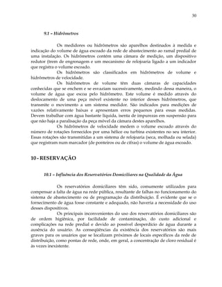30
9.1 – Hidrômetros
Os medidores ou hidrômetros são aparelhos destinados à medida e
indicação do volume de água escoado da rede de abastecimento ao ramal predial de
uma instalação. Os hidrômetros contém uma câmara de medição, um dispositivo
redutor (trem de engrenagem e um mecanismo de relojoaria ligado a um indicador
que registra o volume escoado.
Os hidrômetros são classificados em hidrômetros de volume e
hidrômetros de velocidade.
Os hidrômetros de volume têm duas câmaras de capacidades
conhecidas que se enchem e se esvaziam sucessivamente, medindo dessa maneira, o
volume de água que escoa pelo hidrômetro. Este volume é medido através do
deslocamento de uma peça móvel existente no interior desses hidrômetros, que
transmite o movimento a um sistema medidor. São indicados para medições de
vazões relativamente baixas e apresentam erros pequenos para essas medidas.
Devem trabalhar com água bastante líquida, isenta de impurezas em suspensão para
que não haja a paralisação da peça móvel da câmara destes aparelhos.
Os hidrômetros de velocidade medem o volume escoado através do
número de rotações fornecidos por uma hélice ou turbina existentes no seu interior.
Essas rotações são transmitidas a um sistema de relojoaria (seca, molhada ou selada)
que registram num marcador (de ponteiros ou de cifras) o volume de água escoado.
10 - RESERVAÇÃO
10.1 – Influência dos Reservatórios Domiciliares na Qualidade da Água
Os reservatórios domiciliares têm sido, comumente utilizados para
compensar a falta de água na rede pública, resultante de falhas no funcionamento do
sistema de abastecimento ou de programação da distribuição. É evidente que se o
fornecimento de água fosse constante e adequado, não haveria a necessidade do uso
desses dispositivos.
Os principais inconvenientes do uso dos reservatórios domiciliares são
de ordem higiênica, por facilidade de contaminação, do custo adicional e
complicações na rede predial e devido ao possível desperdício de água durante a
ausência do usuário. As conseqüências da existência dos reservatórios são mais
graves para os usuários que se localizam próximos de locais específicos da rede de
distribuição, como pontas de rede, onde, em geral, a concentração de cloro residual é
às vezes inexistente.
 