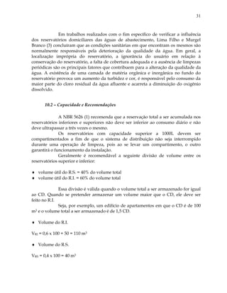 31
Em trabalhos realizados com o fim específico de verificar a influência
dos reservatórios domiciliares das águas de abastecimento, Lima Filho e Murgel
Branco (3) concluíram que as condições sanitárias em que encontram os mesmos são
normalmente responsáveis pela deterioração da qualidade da água. Em geral, a
localização imprópria do reservatório, a ignorância do usuário em relação à
conservação do reservatório, a falta de cobertura adequada e a ausência de limpezas
periódicas são os principais fatores que contribuem para a alteração da qualidade da
água. A existência de uma camada de matéria orgânica e inorgânica no fundo do
reservatório provoca um aumento da turbidez e cor, é responsável pelo consumo da
maior parte do cloro residual da água afluente e acarreta a diminuição do oxigênio
dissolvido.
10.2 – Capacidade e Recomendações
A NBR 5626 (1) recomenda que a reservação total a ser acumulada nos
reservatórios inferiores e superiores não deve ser inferior ao consumo diário e não
deve ultrapassar a três vezes o mesmo.
Os reservatórios com capacidade superior a 1000L devem ser
compartimentados a fim de que o sistema de distribuição não seja interrompido
durante uma operação de limpeza, pois ao se levar um compartimento, o outro
garantirá o funcionamento da instalação.
Geralmente é recomendável a seguinte divisão de volume entre os
reservatórios superior e inferior:
 volume útil do R.S. = 40% do volume total
 volume útil do R.I. = 60% do volume total
Essa divisão é válida quando o volume total a ser armazenado for igual
ao CD. Quando se pretender armazenar um volume maior que o CD, ele deve ser
feito no R.I.
Seja, por exemplo, um edifício de apartamentos em que o CD é de 100
m3 e o volume total a ser armazenado é de 1,5 CD.
 Volume do R.I.
VRI = 0,6 x 100 + 50 = 110 m3
 Volume do R.S.
VRS = 0,4 x 100 = 40 m3
 