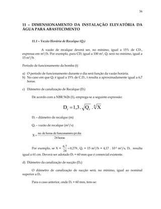 36
11 – DIMENSIONAMENTO DA INSTALAÇÃO ELEVATÓRIA DA
ÁGUA PARA ABASTECIMENTO
11.1 – Vazão Horária de Recalque (Qr)
A vazão de recalque deverá ser, no mínimo, igual a 15% de CD.,
expressa em m3/h. Por exemplo, para CD, igual a 100 m3, Qr será no mínimo, igual a
15 m3/h
Período de funcionamento da bomba (t)
a) O período de funcionamento durante o dia será função da vazão horária.
b) No caso em que Qr é igual a 15% de C.D., t resulta a aproximadamente igual a 6,7
horas.
c) Diâmetro de canalização de Recalque (Dr)
De acordo com a NBR 5626 (1), emprega-se a seguinte expressão:
4
rr X.Q.1,3D 
Dr – diâmetro de recalque (m)
Qr – vazão de recalque (m3/s)
horas24
diaprofunconamntdehorasdeno.
X 
Por exemplo, se X = 0,279
24
6,7
 , Qr = 15 m3/h = 4,17 . 10-3 m3/s, Dr , resulta
igual a 61 cm. Deverá ser adotado Dr = 60 mm que é comercial existente.
d) Diâmetro da canalização de sucção (De)
O diâmetro de canalização de sucção será, no mínimo, igual ao nominal
superior a Dr.
Para o caso anterior, onde Dr = 60 mm, tem-se:
 