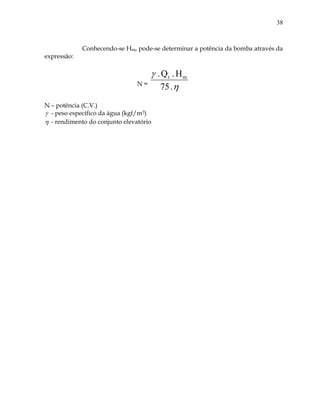 38
Conhecendo-se Hm, pode-se determinar a potência da bomba através da
expressão:
N =


.75
H.Q. mr
N – potência (C.V.)
 - peso específico da água (kgf/m3)
 - rendimento do conjunto elevatório
 