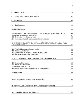 4
8 – RAMAL PREDIAL 25
8.1 – LIGAÇÃO DO ALIMENTADOR PREDIAL 26
9 – CAVALETE 29
9.1 – HIDRÔMETROS 30
10 - RESERVAÇÃO 30
10.1 – INFLUÊNCIA DOS RESERVATÓRIOS DOMICILIARES NA QUALIDADE DA ÁGUA 30
10.2 – CAPACIDADE E RECOMENDAÇÕES 31
10.3 – DETALHES DOS RESERVATÓRIOS 32
10.4 – CANALIZAÇÃO DE DESCARGA DOS RESERVATÓRIOS 35
11 – DIMENSIONAMENTO DA INSTALAÇÃO ELEVATÓRIA DA ÁGUA PARA
ABASTECIMENTO 36
11.1 – VAZÃO HORÁRIA DE RECALQUE (QR) 36
11.2 – ESCOLHA DA BOMBA 37
11.3 – ACRÉSCIMO DE POTÊNCIA SOBRE O CALCULADO 39
11.1 – SISTEMA DE COMANDO DA BOMBA 40
12 – BARRILETE OU COLAR DE DISTRIBUIÇÃO (MANIFOLD) 42
12.1 - SISTEMA UNIFICADO 42
12.2 – SISTEMA RAMIFICADO 43
12.3 - MODELO DE CÁLCULO 43
12.1 – EXEMPLO DE DIMENSIONAMENTO DE UM BARRILETE 50
13 – COLUNAS 59
14 – ALTURA DOS PONTOS DE UTILIZAÇÃO 60
15 – PROTEÇÃO DA REDE CONTRA A RETROSSIFONAGEM 60
16 - REFERÊNCIAS BIBLIOGRÁFICAS 62
 