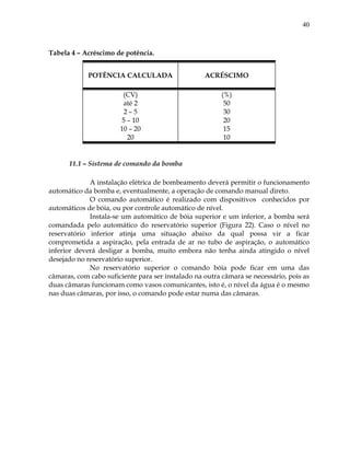 40
Tabela 4 – Acréscimo de potência.
POTÊNCIA CALCULADA ACRÉSCIMO
(CV)
até 2
2 – 5
5 – 10
10 – 20
20
(%)
50
30
20
15
10
11.1 – Sistema de comando da bomba
A instalação elétrica de bombeamento deverá permitir o funcionamento
automático da bomba e, eventualmente, a operação de comando manual direto.
O comando automático é realizado com dispositivos conhecidos por
automáticos de bóia, ou por controle automático de nível.
Instala-se um automático de bóia superior e um inferior, a bomba será
comandada pelo automático do reservatório superior (Figura 22). Caso o nível no
reservatório inferior atinja uma situação abaixo da qual possa vir a ficar
comprometida a aspiração, pela entrada de ar no tubo de aspiração, o automático
inferior deverá desligar a bomba, muito embora não tenha ainda atingido o nível
desejado no reservatório superior.
No reservatório superior o comando bóia pode ficar em uma das
câmaras, com cabo suficiente para ser instalado na outra câmara se necessário, pois as
duas câmaras funcionam como vasos comunicantes, isto é, o nível da água é o mesmo
nas duas câmaras, por isso, o comando pode estar numa das câmaras.
 