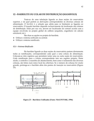 42
12 – BARRILETE OU COLAR DE DISTRIBUIÇÃO (MANIFOLD)
Trata-se de uma tubulação ligando as duas seções do reservatório
superior, e da qual partem as derivações correspondentes às diversas colunas de
alimentação. O barrilete é a solução que adota para se limitarem as ligações ao
reservatório. O traçado barrilete depende exclusivamente da localização das colunas
de distribuição. Estas por sua vez, devem ser localizadas de comum acordo com a
equipe envolvida no projeto global do edifício (arquiteto, engenheiro do cálculo
estrutural, etc.).
São duas as opções no projeto do barrilete.
 Utilizar o sistema unificado ou central;
 Utilizar o sistema ramificado.
12.1 - Sistema Unificado
Do barrilete ligando as duas seções do reservatório partem diretamente
todas as ramificações, correspondendo cada qual a uma coluna de alimentação.
Colocam-se dois registros que permitem isolar uma ou outra seção do reservatório.
Cada ramificação para a coluna correspondente tem seu registro próprio. Deste
modo, o controle e a manobra de abastecimento, bem como o isolamento das diversas
colunas, são feitos num único local da cobertura. Se o número de colunas for muito
grande, prolonga-se o barrilete além dos pontos de inserção no reservatório (Figura
23).
Figura 23 – Barriletes Unificados (Fonte: MACINTYRE, 1996)
 