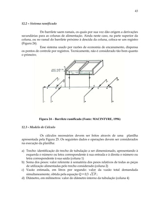 43
12.2 – Sistema ramificado
Do barrilete saem ramais, os quais por sua vez dão origem a derivações
secundárias para as colunas de alimentação. Ainda neste caso, na parte superior da
coluna, ou no ramal do barrilete próximo à descida da coluna, coloca-se um registro
(Figura 24).
Esse sistema usado por razões de economia de encanamento, dispensa
os pontos de controle por registros. Tecnicamente, não é considerado tão bom quanto
o primeiro.
Figura 24 – Barrilete ramificado (Fonte: MACINTYRE, 1996)
12.3 - Modelo de Cálculo
Os cálculos necessários devem ser feitos através de uma planilha
apresentada pela Figura 25. Os seguintes dados e operações devem ser considerados
na execução da planilha:
a) Trecho: identificação do trecho de tubulação a ser dimensionado, apresentando à
esquerda o número ou letra correspondente à sua entrada e à direita o número ou
letra correspondente à sua saída (coluna 1)
b) Soma dos pesos: valor referente à somatória dos pesos relativos de todas as peças
de utilização alimentadas pelo trecho considerado (coluna 2)
c) Vazão estimada, em litros por segundo: valor da vazão total demandada
simultaneamente, obtida pela equação Q = 0,3 P ;
d) Diâmetro, em milímetros: valor do diâmetro interno da tubulação (coluna 4)
 