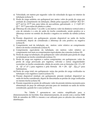 44
e) Velocidade, em metros por segundo: valor da velocidade da água no interior da
tubulação (coluna 5)
f) Perda de carga unitária, em quilopascal por metro: valor da perda de carga por
unidade de comprimento da tubulação, obtida pelas equações: J (KPa)= 20,2 10-3.
Q1,88 (m3/s). D-4,88 (m), para tubos de aço-carbono, galvanizado e J = 8,69 10-3.
Q1,75 . D-4,75 para tubos de plástico e cobre;
g) Diferença de cota (desce + ou sobe -), em metros: valor da distância vertical entre a
cota de entrada e a cota de saída do trecho considerado, sendo positiva se a
diferença ocorrer no sentido da descida e negativa no sentido da subida (coluna
7);
h) Pressão disponível, em quilopascais: pressão disponível na saída do trecho
considerado, depois de considerada a diferença de cota positiva ou negativa
(coluna 8)
i) Comprimento real da tubulação, em metros: valor relativo ao comprimento
efetivo do trecho considerado (coluna 9)
j) Comprimento equivalente da tubulação, em metros: valor relativo ao
comprimento real mais os comprimentos equivalentes das conexões (coluna 10)
k) Perda de carga na tubulação, em quilopascais: valor calculado para perda de carga
na tubulação no trecho considerado (coluna 11)
l) Perda de carga nos registros e outros componentes, em quilopascais: valor da
perda de carga provocada por registros, válvulas e outras singularidades
ocorrentes no trecho considerado, obtida de acordo com as fórmulas (h = 8 x 106
.K . Q2 .-2 d-4 ) para registros e pela fórmula h = (36 . Q)2 . (Qmax)-2 para
hidrômetros;
m) Perda de carga total, em quilopascais: soma das perdas de carga verificadas na
tubulação e nos registros e outros (coluna 13)
n) Pressão disponível residual, em quilopascais: pressão residual, disponível na
saída do trecho considerado, depois de descontadas as perdas de carga verificadas
no mesmo trecho (coluna 14)
o) Pressão requerida no ponto de utilização: valor da pressão mínima necessária para
alimentação da peça de utilização prevista para ser instalada na saída do trecho
considerado, quando for o caso (coluna 15)
Na Tabela 7 apresenta-se um roteiro simplificado para o
dimensionamento do barrilete. Esse dimensionamento, de acordo com a norma NBR
5626 de setembro de 1998 é o mesmo a ser utilizado para os cálculos das colunas de
distribuição:
 