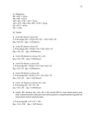 51
a) Distâncias:
BC = B’C’ = 1,0 m
RX = RX’ = 5,0 m
AB = AF = A’B’ = A’F’ = 2,0 m
AX = A’X’ = BE = FH = B’E’ = F’H’ = 3,0 m
FG = F’G’ = 4,0 m
XX´ = 1,0m
b) Vazões
 trecho BE abastece coluna AF4
 P da coluna AF4 = 10 (2 x 0,3 + 0,1 + 0,4 + 0,3) = 14
QBE = 0,3 14 QBE = 1,12 litros/s
 trecho BC abastece coluna AF3
 P da coluna AF3 = 10 (0,3 + 0,1 + 0,4 + 0,3) = 11
QBC = 0,3 11 QBC = 0,99 litros/s
 trecho AB abastece as colunas AF3 e AF4
QAB = 0,3 25 QAB = 1,50 litros/s
 trecho FG abastece a coluna AF2
 P do trecho FG = 10 (0,3 + 0,3 + 0,4 + 0,1) = 11
QFG = 0,3 11 QFG = 0,99 litros/s
 trecho FH abastece a coluna AF1
 P do trecho FH = 10 (0,7 + 0,7 + 1,0 + 0,7) = 31
QFH = 0,3 31 QFH = 1,67 litros/s
 trecho AF abastece as colunas AF1 e AF2
 P do trecho AF = 11 + 31 = 42
QAF = 0,3 42 QAF = 1,94 litros/s
 trecho RX’ abastece AF1, AF2, AF3 e AF4 (trecho RX’A é mais desfavorável, pois
todo o abastecimento é feito por esse trecho quando o compartimento esquerdo do
reservatório estiver sendo lavado).
 P do trecho RX’ = 67 + 67 = 134
QRX’ = 0,3 134 QRX’ = 3,47 litros/s
 
