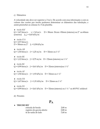 53
c) Diâmetros
A velocidade não deve ser superior a 3 m/s. De acordo com essa informação e com os
valores das vazões por trecho podemos determinar os diâmetros das tubulação, e
assim preencher as colunas 4 e 5 da planilha.
 trecho RX’
Q = 3,47 litros/s v = 3,0 m/s D = 38mm Dcom =50mm (interno) ou 2’’ ou 60mm
(externo) Jreal = 0,65 kPa/m
 trecho X’A
Q = 2,57 litros/s
D = 50mm ou 2” Jr = 0,38 kPa/m
 trecho AB
Q = 1,50 litros/s J = 1,25 m/m D = 32mm ou 1 ¼”
 trecho BE
Q = 1,12 litros/s J = 0,75 m/m D = 32mm (interno) ou 1 ¼”
 trecho BC
Q = 0,99 litros/s J = 0,61 kPa/m D = 32mm (interno)ou 1 ¼”
 trecho AF
Q = 1,94 litros/s J = 1,93 kPa/m D = 32mm ou 1 ¼”
 trecho FH
Q = 1,67 litros/s J = 1,51 kPa/m D = 32mm ou 1 ¼”
 trecho FG
Q = 0,99 litros/s J = 0,61 kPa/m D = 32mm (interno) ou 1 ¼ ” ou 40 PVC soldável
d) Pressões
PA
 TRECHO RX’
entrada de borda 2,80 m
registro de gaveta aberto 0,80 m
tê de saída de lado 7,60 m
 