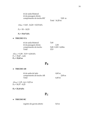 54
tê de saída bilateral
tê de passagem direta
comprimento do trecho RX’ 5,00 m
Total 16,20 m
 hRX’ = 0,65 . 16,20 = 10,53 kPa
PX = 50 – 10,53
PX = 39,47 kPa
 TRECHO X’A
tê de saída bilateral 7,60
tê de passagem direta 2,30
comprimento do trecho 5,00 +1,00 = 6,00m
Total 15,9
 hX’A = 0,38 . 15,9 = 6,04 kPa
PA = 39,47 – 6,04
PA = 33,43 m
PB
 TRECHO AB
tê de saída de lado 4,60 m
comprimento do trecho AB 2,00 m
Total 6,60 m
 hAB = 1,25 . 6,6 = 8,25 m
PB = 30,37 – 8,25
PB = 25,18 kPa
PC
 TRECHO BC
registro de gaveta aberto 0,0 m
 