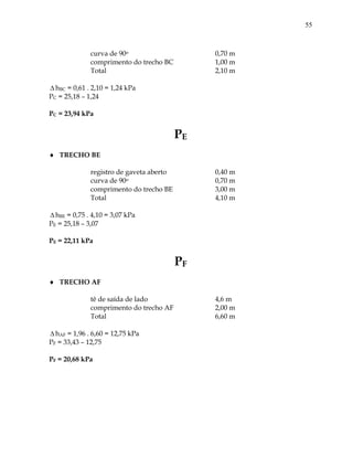 55
curva de 90o 0,70 m
comprimento do trecho BC 1,00 m
Total 2,10 m
 hBC = 0,61 . 2,10 = 1,24 kPa
PC = 25,18 – 1,24
PC = 23,94 kPa
PE
 TRECHO BE
registro de gaveta aberto 0,40 m
curva de 90o 0,70 m
comprimento do trecho BE 3,00 m
Total 4,10 m
 hBE = 0,75 . 4,10 = 3,07 kPa
PE = 25,18 – 3,07
PE = 22,11 kPa
PF
 TRECHO AF
tê de saída de lado 4,6 m
comprimento do trecho AF 2,00 m
Total 6,60 m
 hAF = 1,96 . 6,60 = 12,75 kPa
PF = 33,43 – 12,75
PF = 20,68 kPa
 
