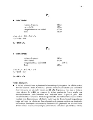 56
PG
 TRECHO FG
registro de gaveta 0,40 m
curva de 90o 0,70 m
comprimento do trecho FG 4,00 m
Total 5,10 m
 hFG = 0,61 . 5,10 = 3,48 kPa
PG = 20,68 – 3,48
PG = 17,57 kPa
PH
 TRECHO FH
registro de gaveta 0,40 m
curva de 90o 0,70 m
comprimento do trecho FH 3,00 m
Total 4,10 m
 hFH = 1,51 . 4,10 = 6,34 kPa
PH = 20,68 – 6,34
PH = 14,34 kPa
NOTA TÉCNICA:
 A norma prescreve que a pressão mínima em qualquer ponto da tubulação não
deve ser inferior a 5 kPa. Contudo, a pressão no início das colunas que alimentam
chuveiros deve ter um valor maior que 20 kPa de pressão, para que se tenha o
valor mínimo de 10 kPa no chuveiro do último pavimento. Assim sendo, esse
dimensionamento provavelmente não atenderá essas exigências para bom
funcionamento do chuveiro do último pavimento, devendo ser recalculado todo o
barrilete com diâmetros das tubulações maiores, a fim de se diminuir as perdas de
carga ao longo da tubulação. Essa afirmativa da pressão mínima no início das
colunas que alimentam chuveiros não é normalizada, podendo ser até menor que
20 kPa como é o caso desse exemplo, contudo que a altura do pé direito do último
 