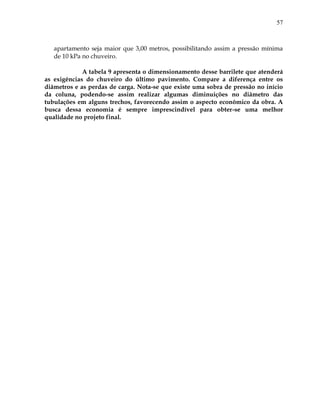 57
apartamento seja maior que 3,00 metros, possibilitando assim a pressão mínima
de 10 kPa no chuveiro.
A tabela 9 apresenta o dimensionamento desse barrilete que atenderá
as exigências do chuveiro do último pavimento. Compare a diferença entre os
diâmetros e as perdas de carga. Nota-se que existe uma sobra de pressão no início
da coluna, podendo-se assim realizar algumas diminuições no diâmetro das
tubulações em alguns trechos, favorecendo assim o aspecto econômico da obra. A
busca dessa economia é sempre imprescindível para obter-se uma melhor
qualidade no projeto final.
 
