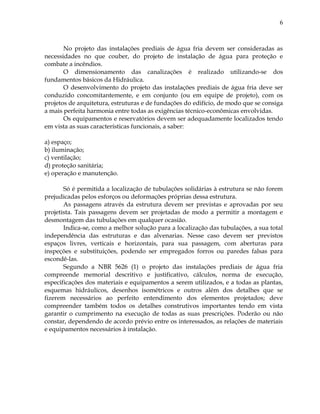 6
No projeto das instalações prediais de água fria devem ser consideradas as
necessidades no que couber, do projeto de instalação de água para proteção e
combate a incêndios.
O dimensionamento das canalizações é realizado utilizando-se dos
fundamentos básicos da Hidráulica.
O desenvolvimento do projeto das instalações prediais de água fria deve ser
conduzido concomitantemente, e em conjunto (ou em equipe de projeto), com os
projetos de arquitetura, estruturas e de fundações do edifício, de modo que se consiga
a mais perfeita harmonia entre todas as exigências técnico-econômicas envolvidas.
Os equipamentos e reservatórios devem ser adequadamente localizados tendo
em vista as suas características funcionais, a saber:
a) espaço;
b) iluminação;
c) ventilação;
d) proteção sanitária;
e) operação e manutenção.
Só é permitida a localização de tubulações solidárias à estrutura se não forem
prejudicadas pelos esforços ou deformações próprias dessa estrutura.
As passagens através da estrutura devem ser previstas e aprovadas por seu
projetista. Tais passagens devem ser projetadas de modo a permitir a montagem e
desmontagem das tubulações em qualquer ocasião.
Indica-se, como a melhor solução para a localização das tubulações, a sua total
independência das estruturas e das alvenarias. Nesse caso devem ser previstos
espaços livres, verticais e horizontais, para sua passagem, com aberturas para
inspeções e substituições, podendo ser empregados forros ou paredes falsas para
escondê-las.
Segundo a NBR 5626 (1) o projeto das instalações prediais de água fria
compreende memorial descritivo e justificativo, cálculos, norma de execução,
especificações dos materiais e equipamentos a serem utilizados, e a todas as plantas,
esquemas hidráulicos, desenhos isométricos e outros além dos detalhes que se
fizerem necessários ao perfeito entendimento dos elementos projetados; deve
compreender também todos os detalhes construtivos importantes tendo em vista
garantir o cumprimento na execução de todas as suas prescrições. Poderão ou não
constar, dependendo de acordo prévio entre os interessados, as relações de materiais
e equipamentos necessários à instalação.
 