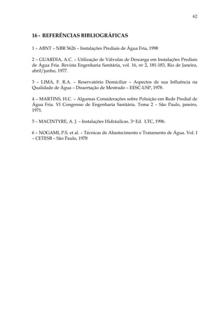 62
16 - REFERÊNCIAS BIBLIOGRÁFICAS
1 – ABNT – NBR 5626 – Instalações Prediais de Água Fria, 1998
2 – GUARDIA, A.C. – Utilização de Válvulas de Descarga em Instalações Prediais
de Água Fria. Revista Engenharia Sanitária, vol. 16, no 2, 181-183, Rio de Janeiro,
abril/junho, 1977.
3 – LIMA, F. R.A. – Reservatório Domiciliar – Aspectos de sua Influência na
Qualidade de Água – Dissertação de Mestrado – EESC-USP, 1978.
4 – MARTINS, H.C. – Algumas Considerações sobre Poluição em Rede Predial de
Água Fria. VI Congresso de Engenharia Sanitária. Tema 2 – São Paulo, janeiro,
1971.
5 – MACINTYRE, A. J. – Instalações Hidráulicas. 3a Ed. LTC, 1996.
6 – NOGAMI, P.S. et al. – Técnicas de Abastecimento e Tratamento de Água. Vol. I
– CETESB – São Paulo, 1978
 