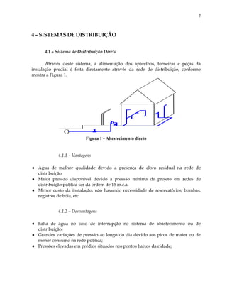 7
4 – SISTEMAS DE DISTRIBUIÇÃO
4.1 – Sistema de Distribuição Direta
Através deste sistema, a alimentação dos aparelhos, torneiras e peças da
instalação predial é feita diretamente através da rede de distribuição, conforme
mostra a Figura 1.
Figura 1 - Abastecimento direto
4.1.1 – Vantagens
 Água de melhor qualidade devido a presença de cloro residual na rede de
distribuição
 Maior pressão disponível devido a pressão mínima de projeto em redes de
distribuição pública ser da ordem de 15 m.c.a.
 Menor custo da instalação, não havendo necessidade de reservatórios, bombas,
registros de bóia, etc.
4.1.2 – Desvantagens
 Falta de água no caso de interrupção no sistema de abastecimento ou de
distribuição;
 Grandes variações de pressão ao longo do dia devido aos picos de maior ou de
menor consumo na rede pública;
 Pressões elevadas em prédios situados nos pontos baixos da cidade;
 