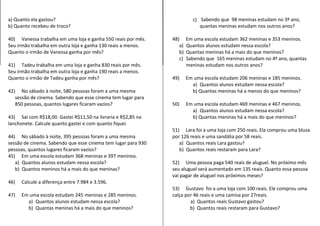 a) Quanto ela gastou? 
b) Quanto recebeu de troco? 
40) Vanessa trabalha em uma loja e ganha 550 reais por mês. 
Seu irmão trabalha em outra loja e ganha 130 reais a menos. 
Quanto o irmão de Vanessa ganha por mês? 
41) Tadeu trabalha em uma loja e ganha 830 reais por mês. 
Seu irmão trabalha em outra loja e ganha 190 reais a menos. 
Quanto o irmão de Tadeu ganha por mês? 
42) No sábado à noite, 580 pessoas foram a uma mesma 
sessão de cinema. Sabendo que esse cinema tem lugar para 
850 pessoas, quantos lugares ficaram vazios? 
43) Saí com R$18,00. Gastei R$11,50 na livraria e R$2,85 na 
lanchonete. Calcule quanto gastei e com quanto fiquei. 
44) No sábado à noite, 395 pessoas foram a uma mesma 
sessão de cinema. Sabendo que esse cinema tem lugar para 930 
pessoas, quantos lugares ficaram vazios? 
45) Em uma escola estudam 368 meninas e 397 meninos. 
a) Quantos alunos estudam nessa escola? 
b) Quantos meninos há a mais do que meninas? 
46) Calcule a diferença entre 7.984 e 3.596. 
47) Em uma escola estudam 245 meninas e 285 meninos. 
a) Quantos alunos estudam nessa escola? 
b) Quantas meninas há a mais do que meninos? 
c) Sabendo que 98 meninas estudam no 3º ano, 
quantas meninas estudam nos outros anos? 
48) Em uma escola estudam 362 meninas e 353 meninos. 
a) Quantos alunos estudam nessa escola? 
b) Quantas meninas há a mais do que meninos? 
c) Sabendo que 165 meninas estudam no 4º ano, quantas 
meninas estudam nos outros anos? 
49) Em uma escola estudam 206 meninas e 185 meninos. 
a) Quantos alunos estudam nessa escola? 
b) Quantas meninas há a menos do que meninos? 
50) Em uma escola estudam 469 meninas e 467 meninos. 
a) Quantos alunos estudam nessa escola? 
b) Quantas meninas há a mais do que meninos? 
51) Lara foi a uma loja com 250 reais. Ela comprou uma blusa 
por 126 reais e uma sandália por 58 reais. 
a) Quantos reais Lara gastou? 
b) Quantos reais restaram para Lara? 
52) Uma pessoa paga 540 reais de aluguel. No próximo mês 
seu aluguel será aumentado em 135 reais. Quanto essa pessoa 
vai pagar de aluguel nos próximos meses? 
53) Gustavo foi a uma loja com 100 reais. Ele comprou uma 
calça por 46 reais e uma camisa por 27reais. 
a) Quantos reais Gustavo gastou? 
b) Quantos reais restaram para Gustavo? 
 