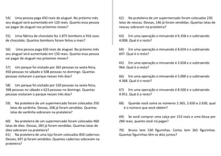 54) Uma pessoa paga 450 reais de aluguel. No próximo mês 
seu aluguel será aumentado em 120 reais. Quanto essa pessoa 
vai pagar de aluguel nos próximos meses? 
55) Uma fábrica de chocolate fez 1.875 bombons e 916 ovos 
de chocolate. Quantos bombons foram feitos a mais? 
56) Uma pessoa paga 650 reais de aluguel. No próximo mês 
seu aluguel será aumentado em 150 reais. Quanto essa pessoa 
vai pagar de aluguel nos próximos meses? 
57) Um parque foi visitado por 365 pessoas na sexta-feira, 
450 pessoas no sábado e 508 pessoas no domingo. Quantas 
pessoas visitaram o parque nesses três dias? 
58) Um parque foi visitado por 520 pessoas na sexta-feira, 
398 pessoas no sábado e 623 pessoas no domingo. Quantas 
pessoas visitaram o parque nesses três dias? 
59) Na prateleira de um supermercado foram colocadas 350 
latas de sardinha. Dessas, 268 já foram vendidas. Quantas 
latas de sardinha sobraram na prateleira? 
60) Na prateleira de um supermercado foram colocadas 460 
latas de óleo. Dessas, 283 já foram vendidas. Quantas latas de 
óleo sobraram na prateleira? 
61) Na prateleira de uma loja foram colocados 850 cadernos. 
Desses, 697 já foram vendidos. Quantos cadernos sobraram na 
prateleira? 
62) Na prateleira de um supermercado foram colocadas 230 
latas de nescau. Dessas, 146 já foram vendidas. Quantas latas de 
nescau sobraram na prateleira? 
63) Em uma operação o minuendo é 6.358 e o subtraendo 
4.008. Qual é o resto? 
64) Em uma operação o minuendo é 8.659 e o subtraendo 
697. Qual é o resto? 
65) Em uma operação o minuendo é 2.658 e o subtraendo 
964. Qual é o resto? 
66) Em uma operação o minuendo é 5.000 e o subtraendo 
4.368. Qual é o resto? 
67) Em uma operação o minuendo é 8.500 e o subtraendo 
4.951. Qual é o resto? 
68) Quando você soma os números 2.365, 2.650 e 2.630, qual 
é o número que você obtém? 
69) Se você comprar uma calça por 153 reais e uma blusa por 
284 reais, quanto você irá pagar? 
70) Bruno tem 530 figurinhas. Carlos tem 365 figurinhas. 
Quantas figurinhas têm os dois juntos? 
 
