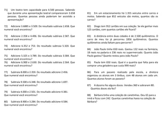 71) Um teatro tem capacidade para 4.500 pessoas. Sabendo 
que durante uma apresentação teatral compareceram 3.658 
pessoas. Quantas pessoas ainda poderiam ter assistido a 
apresentação? 
72) Adicione 3.6885 e 3.509. Do resultado subtraia 1.658. Que 
numeral você encontrou? 
73) Adicione 2.358 e 4.496. Do resultado subtraia 2.587. Que 
numeral você encontrou? 
74) Adicione 6.352 e 753. Do resultado subtraia 5.320. Que 
numeral você encontrou? 
75) Adicione 5.325 e 3.789. Do resultado subtraia 3.584. Que 
numeral você encontrou? 
76) Adicione 6.900 e 2.630. Do resultado subtraia 2.564. Que 
numeral você encontrou? 
77) Subtraia 8.000 e 2.359. Do resultado adicione 2.456. 
Que numeral você encontrou? 
78) Subtraia 9.500 e 6.348. Do resultado adicione 1.697. 
Que numeral você encontrou? 
79) Subtraia 4.000 e 2.501. Do resultado adicione 4.381. 
Que numeral você encontrou? 
80) Subtraia 8.900 e 3.284. Do resultado adicione 4.584. 
Que numeral você encontrou? 
81) Em um estacionamento há 1.355 veículos entre carros e 
motos. Sabendo que 852 veículos são motos, quantos são os 
carros? 
82) Diogo tem 952 cartões em sua coleção. Se ele ganhar mais 
125 cartões, com quantos cartões ele ficará? 
83) A distância entre duas cidades é de 2.500 quilômetros. O 
carro de meu tio já percorreu 1856 quilômetros. Quantos 
quilômetros ainda faltam para percorrer? 
84) João Paulo tinha 650 reais. Gastou 132 reais na farmácia, 
18 reais na padaria e 236 reais no supermercado. Quanto João 
Paulo gastou? Quanto restou para João Paulo? 
85) Paula tem 650 reais. Qual é a quantia que falta para ela 
comprar uma geladeira que custa 999 reais? 
86) Para um passeio realizado pela escola, a diretora 
organizou os alunos em 3 ônibus, com 48 alunos em cada um. 
Quantos alunos foram ao passeio? 
87) A doceira fez alguns doces. Vendeu 360 e sobraram 80. 
Quantos doces ela fez? 
88) Bárbara tinha uma coleção de canetinhas. Deu 65 para a 
irmã e ficou com 242. Quantas canetinhas havia na coleção de 
Bárbara? 
 