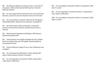 89) Das folhas de papel do armário da classe, a turma do 3º 
ano gastou 1.585 e ainda restaram 850. Qual era o total de 
folhas do armário? 
90) Em uma escola há três turmas de 3º ano. Uma turma tem 
28 alunos, outra 29 e outra 32. Quantos alunos há no 3º ano? 
91) Em uma prateleira, colocaram 256 livros de Português e 
243 de Matemática. Quantos livros colocaram na prateleira? 
92) Na fruteira havia 2 dúzias de laranjas, 1 dezena de 
ameixas e meia dúzia de bananas. Quantas frutas havia na 
fruteira? 
93) Numa loja de brinquedos há 563 bolas e 295 bonecas. 
Quantos brinquedos são? 
94) Larissa possuía uma coleção de papéis de carta. Ganhou 
65 de sua amiga e ficou com 253 papéis. Quantos papéis de 
carta possuía Larissa? 
95) Vovô tem 88 anos e papai 57 anos. Qual a diferença entre 
as idades? 
96) Em um tanque havia 695 peixes. Foram retirados 287 
peixes. Quantos peixes restaram no tanque? 
97) Em uma operação o minuendo é 3.658 o subtraendo é 
1.365. Qual é a diferença? 
98) Em uma adição a 1ª parcela é 2.469 e a 2ª parcela é 7.305. 
Qual é a soma? 
99) Em uma operação o minuendo é 8.620 e o subtraendo é 
5.321. Qual é a diferença? 
100) Em uma adição a 1ª parcela é 3.569 e a 2ª parcela é 2.305. 
Qual é a soma? 
 