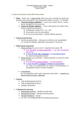 Universidade Católica de Goiás – Direito – Campus V
Profª Yara Peixoto Felipe
Processo Civil IV
6. Ações Possessórias ou Interditos Possessórios
 Posse > direito real > poder de fato sobre uma coisa, exercido por aquele que
procede como normalmente o faz o proprietário (affectio tenendi) – ex: locatário
• Teoria de Savigny (subjetiva) > corpus (com contato físico) + animus
domini (intenção de tê-la como sua)
• Teoria de Ihering (objetiva) > corpus (não precisa de contato físico,
basta ter ingerência econômica)
 Adotada pelo Código Civil – art. 1.196
 O possuidor a tem em nome próprio
 Se a tiver em nome alheio > detentor (fâmulo da posse)
 Função Social da Posse
• Recebe proteção jurídica – ainda que em confronto com a propriedade
Ex: invasão de latifúndio improdutivo por grupo de “sem-terras”
 Diferenciação importante
• Direito de Posse (ius possessionis) > alguém já tem a posse ◄
 Será discutido no juízo possessório ↔ em ação meramente
possessória
 A causa de pedir não é o domínio > é o exercício da posse
Ex: Ação de reintegração de posse
• Direito à Posse (ius possidendis) > alguém pretende ter a posse em razão
de ter o domínio
 Será discutido no juízo petitório ↔ em ação petitória
 A causa de pedir é o domínio (condição de proprietário)
Ex: Ação de reconhecimento de domínio (reivindicatória) c/c
reintegração de posse ou Ação de despejo
• Consequência:
Se um proprietário ajuíza ação meramente possessória > extinção por
falta de interesse de agir - adequação
 Espécies
• Ação de Reintegração de Posse
• Ação de Manutenção de Posse
• Interditos Proibitórios
 Cabimento de cada uma
• Reintegração de Posse > esbulho (invasão total)
• Manutenção da Posse > turbação (invasão parcial)
• Interdito Proibitório > ameaça
• Art. 920 > FUNGIBILIDADE dos interditos possessórios
 