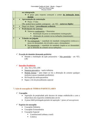 Universidade Católica de Goiás – Direito – Campus V
Profª Yara Peixoto Felipe
Processo Civil IV
ou reintegração
 O prazo para resposta começará a contar da intimação desta
decisão
4 • Apresentação da contestação
 Prazo: 15 dias
Obs: poderá haver pedido contraposto – art. 922 – natureza dúplice
5 • Daqui em diante > procedimento ordinário
6 • Proferimento da sentença
 Natureza condenatória > Determina:
 Restituição da posse ao demandante (reintegração)
 Abstenção de cometer novas turbações (manutenção)
7 • Trânsito em julgado
 Na reintegração > expedição de mandado reintegratório (retira-se a
posse do demandado, devolvendo-a para o demandante)
 Na manutenção > expedição de mandado (impõe-se ao demandado
que se abstenha de cometer novas turbações)
 Exceção de domínio (demanda petitória)
• Durante a tramitação da ação possessória > Não permitida – art. 923,
CPC
 Interdito Proibitório
• Arts. 932 e 933, CPC
• Natureza preventiva – tutela inibitória
• Medida liminar > para impor ao réu a abstenção de cometer qualquer
moléstia à posse (mandado proibitório)
• Há fixação de multa pecuniária
• Segue o rito do procedimento especial
7. Ação de usucapião de TERRAS PARTICULARES
 Usucapião
• Aquisição da propriedade pelo decurso do tempo estabelecido e com a
observância dos requisitos estabelecidos em lei
• A posse hábil prolongada permite tal aquisição > posse ad usucapionem
 Espécies de usucapião
• Usucapião Ordinária
• Usucapião Extraordinária
• Usucapião Especial
 Constitucional (urbana e rural)
 Coletiva
 