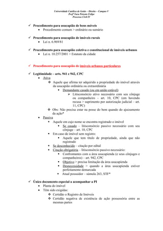 Universidade Católica de Goiás – Direito – Campus V
Profª Yara Peixoto Felipe
Processo Civil IV
 Procedimento para usucapião de bens móveis
• Procedimento comum > ordinário ou sumário
 Procedimento para usucapião de imóveis rurais
• Lei n. 6.969/81
 Procedimento para usucapião coletiva e constitucional de imóveis urbanos
• Lei n. 10.257/2001 > Estatuto da cidade
 Procedimento para usucapião de imóveis urbanos particulares
 Legitimidade – arts. 941 e 942, CPC
• Ativa
 Aquele que afirma ter adquirido a propriedade do imóvel através
da usucapião ordinária ou extraordinária
 Demandante casado (ou em união estável)
 Litisconsórcio ativo necessário com seu cônjuge
ou companheiro – art. 10, CPC (em havendo
recusa > suprimento por autorização judicial – art.
11, CPC)
 Obs: Não precisa estar na posse do bem quando do ajuizamento
da ação*
• Passiva
 Aquele em cujo nome se encontra registrado o imóvel
 Se casado – litisconsórcio passivo necessário com seu
cônjuge – art. 10, CPC
 Em caso de imóvel sem registro:
 Aquele que tem título de propriedade, ainda que não
registrado
 Se desconhecido – citação por edital
 Citação obrigatória – litisconsórcio passivo necessário:
 Confrontantes com a área usucapienda (e seus cônjuges e
companheiros) – art. 942, CPC
 Objetivo > precisa limitação da área usucapienda
 Desnecessidade > quando a área usucapienda estiver
perfeitamente demarcada
 Atual possuidor – súmula 263, STF*
 Único documento especial a acompanhar a PI
• Planta do imóvel
• Têm sido exigidas:
 Certidão o Registro de Imóveis
 Certidão negativa de existência de ação possessória entre as
mesmas partes
 