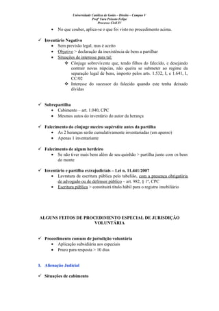 Universidade Católica de Goiás – Direito – Campus V
Profª Yara Peixoto Felipe
Processo Civil IV
• No que couber, aplica-se o que foi visto no procedimento acima.
 Inventário Negativo
• Sem previsão legal, mas é aceito
• Objetivo > declaração da inexistência de bens a partilhar
• Situações de interesse para tal:
 Cônjuge sobrevivente que, tendo filhos do falecido, e desejando
contrair novas núpcias, não queira se submeter ao regime da
separação legal de bens, imposto pelos arts. 1.532, I, e 1.641, I,
CC/02
 Interesse do sucessor do falecido quando este tenha deixado
dívidas
 Sobrepartilha
• Cabimento – art. 1.040, CPC
• Mesmos autos do inventário do autor da herança
 Falecimento do cônjuge meeiro supérstite antes da partilha
• As 2 heranças serão cumulativamente inventariadas (em apenso)
• Apenas 1 inventariante
 Falecimento de algum herdeiro
• Se não tiver mais bens além de seu quinhão > partilha junto com os bens
do monte
 Inventário e partilha extrajudiciais – Lei n. 11.441/2007
• Lavratura de escritura pública pelo tabelião, com a presença obrigatória
de advogado ou de defensor público – art. 982, § 1º, CPC
• Escritura pública > constituirá título hábil para o registro imobiliário
ALGUNS FEITOS DE PROCEDIMENTO ESPECIAL DE JURISDIÇÃO
VOLUNTÁRIA
 Procedimento comum de jurisdição voluntária
• Aplicação subsidiária aos especiais
• Prazo para resposta > 10 dias
1. Alienação Judicial
 Situações de cabimento
 