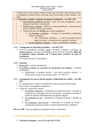 Universidade Católica de Goiás – Direito – Campus V
Profª Yara Peixoto Felipe
Processo Civil IV
constar de lei ou do contrato, ou para aceitar que o devedor o faça, devendo o juiz,
ao despachar a petição inicial, fixar lugar, dia e hora em que se fará a entrega – art.
894.
5 Contestado o pedido c/ alegação de depósito insuficiente – art. 899, CPC.
 Pode formular pedido em seu favor > pgto. da ≠ pelo consignante > nessa
situação é incabível a reconvenção
 Pode levantar o depósito > libera-se o autor parcialmente > continuação do
processo quanto à parte controvertida.
 Abertura de prazo de 10 dias para o autor completá-lo
• Se completar o depósito > sentença de procedência, declarando
extinta a obrigação.
o Obs: interessante fenômeno > o autor (vencedor) deverá
pagar as custas e os honorários do requerido (vencido)
• Se não completar o depósito > segue o procedimento ordinário
1.3.5. Consignação de prestações periódicas – art. 892, CPC.
 Uma vez consignada a primeira, pode o devedor* continuar a consignar, no
mesmo processo e sem mais formalidades, as que se forem vencendo, desde que
os depósitos sejam efetuados até 5 (cinco) dias, contados da data do
vencimento.
*O correto seria dizer “consignante”.
1.3.6. Sentença
 Regra geral > natureza declaratória
 Se acolher o pedido do requerido de insuficiência do depósito > natureza
condenatória
• Determinará o montante devido > será título executivo judicial > o
credor pode executá-la nos mesmos autos – art. 899, § 2º
1.3.7. Consignação em caso de dúvida quanto à titularidade do crédito – art. 898,
CPC
 Ex: quando morre o credor e o devedor não sabe para qual sucessor pagar.
 Não é cabível consignação extrajudicial.
 Citam-se os sedizentes credores
• Se nenhum comparecer > declaração de extinção da dívida + converte-se
o depósito em arrecadação de bens de ausente = nomeação de curador p/
cuidar do depósito indefinidamente até aparecer alguém
• Se comparecer só um > declaração de extinção da dívida + decisão de
plano
• Se comparecer mais de um > declaração de extinção da dívida +
continuação do processo entre os credores (procedimento ordinário).
Obs: art. 900 > não mais aplicável, porquanto extinto o aforamento.
2. Ação de Depósito (Procedimento de restituição de coisa depositada)
 Contrato de depósito – art. 627 ao art. 652, CC/02
 