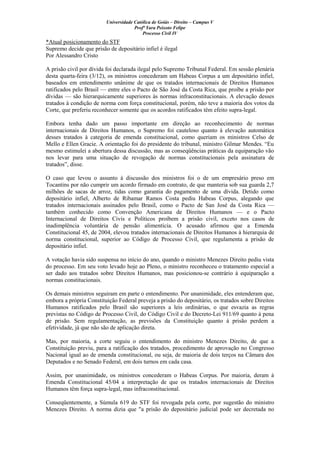 Universidade Católica de Goiás – Direito – Campus V
Profª Yara Peixoto Felipe
Processo Civil IV
*Atual posicionamento do STF
Supremo decide que prisão de depositário infiel é ilegal
Por Alessandro Cristo
A prisão civil por dívida foi declarada ilegal pelo Supremo Tribunal Federal. Em sessão plenária
desta quarta-feira (3/12), os ministros concederam um Habeas Corpus a um depositário infiel,
baseados em entendimento unânime de que os tratados internacionais de Direitos Humanos
ratificados pelo Brasil — entre eles o Pacto de São José da Costa Rica, que proíbe a prisão por
dívidas — são hierarquicamente superiores às normas infraconstitucionais. A elevação desses
tratados à condição de norma com força constitucional, porém, não teve a maioria dos votos da
Corte, que preferiu reconhecer somente que os acordos ratificados têm efeito supra-legal.
Embora tenha dado um passo importante em direção ao reconhecimento de normas
internacionais de Direitos Humanos, o Supremo foi cauteloso quanto à elevação automática
desses tratados à categoria de emenda constitucional, como queriam os ministros Celso de
Mello e Ellen Gracie. A orientação foi do presidente do tribunal, ministro Gilmar Mendes. “Eu
mesmo estimulei a abertura dessa discussão, mas as conseqüências práticas da equiparação vão
nos levar para uma situação de revogação de normas constitucionais pela assinatura de
tratados”, disse.
O caso que levou o assunto à discussão dos ministros foi o de um empresário preso em
Tocantins por não cumprir um acordo firmado em contrato, de que manteria sob sua guarda 2,7
milhões de sacas de arroz, tidas como garantia do pagamento de uma dívida. Detido como
depositário infiel, Alberto de Ribamar Ramos Costa pediu Habeas Corpus, alegando que
tratados internacionais assinados pelo Brasil, como o Pacto de San José da Costa Rica —
também conhecido como Convenção Americana de Direitos Humanos — e o Pacto
Internacional de Direitos Civis e Políticos proíbem a prisão civil, exceto nos casos de
inadimplência voluntária de pensão alimentícia. O acusado afirmou que a Emenda
Constitucional 45, de 2004, elevou tratados internacionais de Direitos Humanos à hierarquia de
norma constitucional, superior ao Código de Processo Civil, que regulamenta a prisão de
depositário infiel.
A votação havia sido suspensa no início do ano, quando o ministro Menezes Direito pediu vista
do processo. Em seu voto levado hoje ao Pleno, o ministro reconheceu o tratamento especial a
ser dado aos tratados sobre Direitos Humanos, mas posicionou-se contrário à equiparação a
normas constitucionais.
Os demais ministros seguiram em parte o entendimento. Por unanimidade, eles entenderam que,
embora a própria Constituição Federal preveja a prisão do depositário, os tratados sobre Direitos
Humanos ratificados pelo Brasil são superiores a leis ordinárias, o que esvazia as regras
previstas no Código de Processo Civil, do Código Civil e do Decreto-Lei 911/69 quanto à pena
de prisão. Sem regulamentação, as previsões da Constituição quanto à prisão perdem a
efetividade, já que não são de aplicação direta.
Mas, por maioria, a corte seguiu o entendimento do ministro Menezes Direito, de que a
Constituição previu, para a ratificação dos tratados, procedimento de aprovação no Congresso
Nacional igual ao de emenda constitucional, ou seja, de maioria de dois terços na Câmara dos
Deputados e no Senado Federal, em dois turnos em cada casa.
Assim, por unanimidade, os ministros concederam o Habeas Corpus. Por maioria, deram à
Emenda Constitucional 45/04 a interpretação de que os tratados internacionais de Direitos
Humanos têm força supra-legal, mas infraconstitucional.
Conseqüentemente, a Súmula 619 do STF foi revogada pela corte, por sugestão do ministro
Menezes Direito. A norma dizia que "a prisão do depositário judicial pode ser decretada no
 