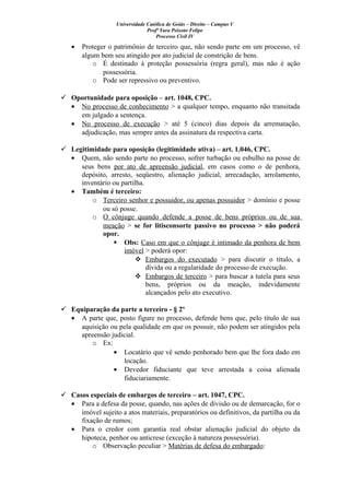 Universidade Católica de Goiás – Direito – Campus V
Profª Yara Peixoto Felipe
Processo Civil IV
• Proteger o patrimônio de terceiro que, não sendo parte em um processo, vê
algum bem seu atingido por ato judicial de constrição de bens.
o É destinado à proteção possessória (regra geral), mas não é ação
possessória.
o Pode ser repressivo ou preventivo.
 Oportunidade para oposição – art. 1048, CPC.
• No processo de conhecimento > a qualquer tempo, enquanto não transitada
em julgado a sentença.
• No processo de execução > até 5 (cinco) dias depois da arrematação,
adjudicação, mas sempre antes da assinatura da respectiva carta.
 Legitimidade para oposição (legitimidade ativa) – art. 1.046, CPC.
• Quem, não sendo parte no processo, sofrer turbação ou esbulho na posse de
seus bens por ato de apreensão judicial, em casos como o de penhora,
depósito, arresto, seqüestro, alienação judicial, arrecadação, arrolamento,
inventário ou partilha.
• Também é terceiro:
o Terceiro senhor e possuidor, ou apenas possuidor > domínio e posse
ou só posse.
o O cônjuge quando defende a posse de bens próprios ou de sua
meação > se for litisconsorte passivo no processo > não poderá
opor.
 Obs: Caso em que o cônjuge é intimado da penhora de bem
imóvel > poderá opor:
 Embargos do executado > para discutir o título, a
dívida ou a regularidade do processo de execução.
 Embargos de terceiro > para buscar a tutela para seus
bens, próprios ou da meação, indevidamente
alcançados pelo ato executivo.
 Equiparação da parte a terceiro - § 2º
• A parte que, posto figure no processo, defende bens que, pelo título de sua
aquisição ou pela qualidade em que os possuir, não podem ser atingidos pela
apreensão judicial.
o Ex:
• Locatário que vê sendo penhorado bem que lhe fora dado em
locação.
• Devedor fiduciante que teve arrestada a coisa alienada
fiduciariamente.
 Casos especiais de embargos de terceiro – art. 1047, CPC.
• Para a defesa da posse, quando, nas ações de divisão ou de demarcação, for o
imóvel sujeito a atos materiais, preparatórios ou definitivos, da partilha ou da
fixação de rumos;
• Para o credor com garantia real obstar alienação judicial do objeto da
hipoteca, penhor ou anticrese (exceção à natureza possessória).
o Observação peculiar > Matérias de defesa do embargado:
 