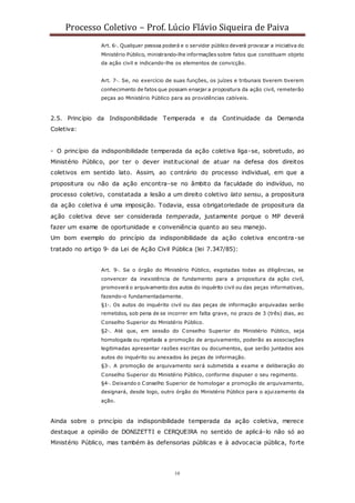 Processo Coletivo – Prof. Lúcio Flávio Siqueira de Paiva
10
Art. 6◦. Qualquer pessoa poderá e o servidor público deverá provocar a iniciativa do
Ministério Público, ministrando-lhe informações sobre fatos que constituam objeto
da ação civil e indicando-lhe os elementos de convicção.
Art. 7◦. Se, no exercício de suas funções, os juízes e tribunais tiverem tiverem
conhecimento de fatos que possam ensejar a propositura da ação civil, remeterão
peças ao Ministério Público para as providências cabíveis.
2.5. Princípio da Indisponibilidade Temperada e da Continuidade da Demanda
Coletiva:
- O princípio da indisponibilidade temperada da ação coletiva liga-se, sobretudo, ao
Ministério Público, por ter o dever institucional de atuar na defesa dos direitos
coletivos em sentido lato. Assim, ao c ontrário do processo individual, em que a
propositura ou não da ação encontra-se no âmbito da faculdade do indivíduo, no
processo coletivo, constatada a lesão a um direito coletivo lato sensu, a propositura
da ação coletiva é uma imposição. Todavia, essa obrigatoriedade de propositura da
ação coletiva deve ser considerada temperada, justamente porque o MP deverá
fazer um exame de oportunidade e conveniência quanto ao seu manejo.
Um bom exemplo do princípio da indisponibilidade da ação coletiva encontra-se
tratado no artigo 9◦ da Lei de Ação Civil Pública (lei 7.347/85):
Art. 9◦. Se o órgão do Ministério Público, esgotadas todas as diligências, se
convencer da inexistência de fundamento para a propositura da ação civil,
promoverá o arquivamento dos autos do inquérito civil ou das peças informativas,
fazendo-o fundamentadamente.
§1◦. Os autos do inquérito civil ou das peças de informação arquivadas serão
remetidos, sob pena de se incorrer em falta grave, no prazo de 3 (três) dias, ao
Conselho Superior do Ministério Público.
§2◦. Até que, em sessão do Conselho Superior do Ministério Público, seja
homologada ou rejeitada a promoção de arquivamento, poderão as associações
legitimadas apresentar razões escritas ou documentos, que serão juntados aos
autos do inquérito ou anexados às peças de informação.
§3◦. A promoção de arquivamento será submetida a exame e deliberação do
Conselho Superior do Ministério Público, conforme dispuser o seu regimento.
§4◦. Deixando o Conselho Superior de homologar a promoção de arquivamento,
designará, desde logo, outro órgão do Ministério Público para o ajuizamento da
ação.
Ainda sobre o princípio da indisponibilidade temperada da ação coletiva, merece
destaque a opinião de DONIZETTI e CERQUEIRA no sentido de aplicá-lo não só ao
Ministério Público, mas também às defensorias públicas e à advocacia pública, forte
 