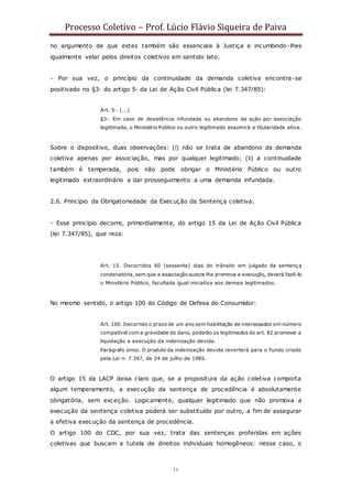 Processo Coletivo – Prof. Lúcio Flávio Siqueira de Paiva
11
no argumento de que estes também são essenciais à Justiça e incumbindo-lhes
igualmente velar pelos direitos coletivos em sentido lato.
- Por sua vez, o princípio da continuidade da demanda coletiva encontra-se
positivado no §3◦ do artigo 5◦ da Lei de Ação Civil Pública (lei 7.347/85):
Art. 5◦. (...)
§3◦. Em caso de desistência infundada ou abandono da ação por associação
legitimada, o Ministério Público ou outro legitimado assumirá a titularidade ativa.
Sobre o dispositivo, duas observações: (i) não se trata de abandono da demanda
coletiva apenas por associação, mas por qualquer legitimado; (ii) a continuidade
também é temperada, pois não pode obrigar o Ministério Público ou outro
legitimado extraordinário a dar prosseguimento a uma demanda infundada.
2.6. Princípio da Obrigatoriedade da Execução da Sentença coletiva:
- Esse princípio decorre, primordialmente, do artigo 15 da Lei de Ação Civil Pública
(lei 7.347/85), que reza:
Art. 15. Decorridos 60 (sessenta) dias do trânsito em julgado da sentença
condenatória, sem que a associação autora lhe promova a execução, deverá fazê-lo
o Ministério Público, facultada igual iniciativa aos demais legitimados.
No mesmo sentido, o artigo 100 do Código de Defesa do Consumidor:
Art. 100. Decorrido o prazo de um ano sem habilitação de interessados em número
compatível com a gravidade do dano, poderão os legitimados do art. 82 promover a
liquidação e execução da indenização devida.
Parágrafo único. O produto da indenização devida reverterá para o Fundo criado
pela Lei n◦ 7.347, de 24 de julho de 1985.
O artigo 15 da LACP deixa claro que, se a propositura da ação coletiva comporta
algum temperamento, a execução da sentença de procedência é absolutamente
obrigatória, sem exceção. Logicamente, qualquer legitimado que não promova a
execução da sentença coletiva poderá ser substituído por outro, a fim de assegurar
a efetiva execução da sentença de procedência.
O artigo 100 do CDC, por sua vez, trata das sentenças proferidas em ações
coletivas que buscam a tutela de direitos individuais homogêneos: nesse caso, o
 