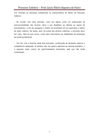 Processo Coletivo – Prof. Lúcio Flávio Siqueira de Paiva
13
2.9. Princípio do Interesse Jurisdicional no Conhecimento do Mérito do Processo
Coletivo:
- De acordo com esse princípio, visto por alguns como um subprincípio da
instrumentalidade das formas, deve o juiz flexibilizar ao máximo as regras de
procedimento, a fim de assegurar o direito da sociedade em ver apreciado o mérito
da ação coletiva. Na seara, pois, da tutela dos direitos coletivos, o processo deve
ser visto, mais do que nunca, como mero instrumento de viabilização da prestação
da tutela jurisdicional.
- Por fim, cita a doutrina ainda dois princípios: certificação da demanda coletiva e
competência adequada. O primeiro não nos parece aplicável ao sistema brasileiro, e
o segundo ainda carece de aprofundamento doutrinário, pelo que não serão
comentados.
 