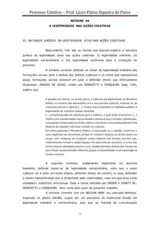 Processo Coletivo – Prof. Lúcio Flávio Siqueira de Paiva
14
ROTEIRO 04
A LEGITIMIDADE NAS AÇÕES COLETIVAS
01. NATUREZA JURÍDICA DA LEGITIMIDADE ATIVA NAS AÇÕES COLETIVAS
Basicamente, três são as teorias que buscam explicar a natureza
jurídica da legitimidade ativa nas ações coletivas: (i) legitimidade ordinária; (ii)
legitimidade extraordinária e (iii) legitimidade autônoma para a condução do
processo.
A primeira corrente defende se tratar de legitimidade ordinária das
formações sociais para a defesa dos direitos coletivos e os entes que representam
essas formações sociais estariam em juízo a defender direito que efetivamente
titularizam. ARAKEN DE ASSIS, citado por DONIZETTI e CERQUEIRA (pag. 134),
explica que,
É questão em aberto, no direito pátrio, a natureza da legitimidade do Ministério
Público, e a fortiori, das associações civis e dos partidos políticos, tratando-se de
interesses difusos e coletivos [...]. Parece mais consentâneo à realidade qualificar a
legitimidade de ordinária nessas situações.
[...] a transmigração do individual para o coletivo, a qual alude Dinamarco, [...]
implica uma transformação mais profunda e intensa do que a simples substituição,
outorgando a titularidade do direito coletivo e do difuso a uma pessoa diferente dos
titulares da situação individual incluída no conjunto.
Em outras palavras, o Ministério Público, a associação ou o cidadão, conforme o
caso, legitimam-se, ativamente, porque se mostram titulares do direito posto em
causa, sem embargo de existirem outros titulares dos direitos parciais que,
coletivamente, formam o objeto litigioso. Por essa linha de raciocínio, a soma das
partes adquire identidade própria e nova, substancialmente diversa das frações de
que é titular pessoa também diferente, graças à indivisibilidade. E tal legitimação se
revela ordinária.
A segunda corrente, amplamente majoritária na doutrina
brasileira, defende tratar-se de legitimidade extraordinária, visto que o autor
coletivo vai a juízo em nome próprio, defender direito de outrem, ou seja, defender
o direito metaindividual que é titularizado pela coletividade, caso em que atua como
verdadeiro substituto processual. Essa a teoria adotada por DIDIER e ZANETI JR.,
DONIZETTI e CERQUEIRA, bem como pelo autor do presente trabalho.
A terceira corrente tem em NELSON NERY seu principal defensor.
Inspirada no direito alemão, pugna por um abandono da tradicional divisão em
legitimação ordinária e extraordinária, pois que se trataria de conceituação
 