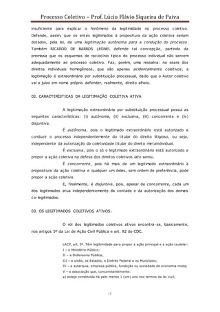 Processo Coletivo – Prof. Lúcio Flávio Siqueira de Paiva
15
insuficiente para explicar o fenômeno da legitimidade no processo coletivo.
Defende, assim, que os entes legitimados à propositura da ação coletiva seriam
dotados, pela lei, de uma legitimação autônoma para a condução do processo.
Também RICARDO DE BARROS LEONEL defende tal concepção, partindo da
premissa que os esquemas de raciocínio típico do processo individual não servem
adequadamente ao processo coletivo. Faz, porém, uma ressalva: na seara dos
direitos individuais homogêneos, que são apenas acidentalmente coletivos, a
legitimação é extraordinária por substituição processual, dado que o Autor coletivo
vai a juízo em nome próprio defender, realmente, direito alheio.
02. CARACTERÍSTICAS DA LEGITIMAÇÃO COLETIVA ATIVA
A legitimação extraordinária por substituição processual possui as
seguintes características: (i) autônoma, (ii) exclusiva, (iii) concorrente e (iv)
disjuntiva.
É autônoma, pois o legitimado extraordinário está autorizado a
conduzir o processo independentemente do titular do direito litigioso, ou seja,
independente da autorização da coletividade titular do direito metaindividual.
É exclusiva, pois o só o legitimado extraordinário está autorizado a
propor a ação coletiva na defesa dos direitos coletivos lato sensu.
É concorrente, pois há mais de um legitimado extraordinário à
propositura da ação coletiva e qualquer um deles, sem ordem de preferência, pode
propor a ação coletiva.
E, finalmente, é disjuntiva, pois, apesar de concorrente, cada um
dos legitimados atua independentemente da vontade e da autorização dos demais
co-legitimados.
03. OS LEGITIMADOS COLETIVOS ATIVOS:
O rol dos legitimados coletivos ativos encontra-se, basicamente,
nos artigos 5º da Lei de Ação Civil Pública e art. 82 do CDC.
LACP, art. 5º. Têm legitimidade para propor a ação principal e a ação cautelar:
I – o Ministério Público;
II – a Defensoria Pública;
III – a união, os Estados, o Distrito Federal e os Municípios;
IV – a autarquia, empresa pública, fundação ou sociedade de economia mista;
V – a associação que, concomitantemente:
a) esteja constituída há pelo menos 1 (um) ano nos termos da lei civil;
 