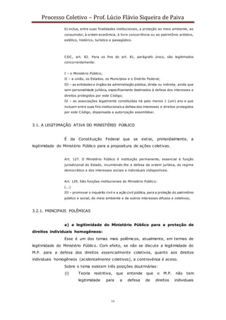 Processo Coletivo – Prof. Lúcio Flávio Siqueira de Paiva
16
b) inclua, entre suas finalidades institucionais, a proteção ao meio ambiente, ao
consumidor, à ordem econômica, à livre concorrência ou ao patrimônio artístico,
estético, histórico, turístico e paisagístico.
CDC, art. 82. Para os fins do art. 81, parágrafo único, são legitimados
concorrentemente:
I – o Ministério Público;
II – a união, os Estados, os Municípios e o Distrito Federal;
III – as entidades e órgãos da administração pública, direta ou indireta, ainda que
sem personalidade jurídica, especificamente destinados à defesa dos interesses e
direitos protegidos por este Código;
IV – as associações legalmente constituídas há pelo menos 1 (um) ano e que
incluam entre sues fins institucionais a defesa dos interesses e direitos protegidos
por este Código, dispensada a autorização assemblear.
3.1. A LEGITIMAÇÃO ATIVA DO MINISTÉRIO PÚBLICO
É da Constituição Federal que se extrai, primordialmente, a
legitimidade do Ministério Público para a propositura de ações coletivas.
Art. 127. O Ministério Público é instituição permanente, essencial à função
jurisdicional do Estado, incumbindo-lhe a defesa da ordem jurídica, do regime
democrático e dos interesses sociais e individuais indisponíveis.
Art. 129. São funções institucionais do Ministério Público:
(...)
III – promover o inquérito civil e a ação civil pública, para a proteção do patrimônio
público e social, do meio ambiente e de outros interesses difusos e coletivos;
3.2.1. PRINCIPAIS POLÊMICAS
a) a legitimidade do Ministério Público para a proteção de
direitos individuais homogêneos:
Esse é um dos temas mais polêmicos, atualmente, em termos de
legitimidade do Ministério Público. Com efeito, se não se discute a legitimidade do
M.P. para a defesa dos direitos essencialmente coletivos, quanto aos direitos
individuais homogêneos (acidentalmente coletivos), a controvérsia é aceso.
Sobre o tema existem três posições doutrinárias:
(i) Teoria restritiva, que entende que o M.P. não tem
legitimidade para a defesa de direitos individuais
 