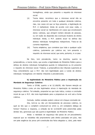 Processo Coletivo – Prof. Lúcio Flávio Siqueira de Paiva
17
homogêneos, ainda que presente o requisito do interesse
social.
(ii) Teoria mista: reconhece que o interesse social não se
encontra presente em toda e qualquer demanda coletiva,
mas, nos casos em que se faça presente, a legitimação do
M.P. é inafastável. Ainda de acordo com essa visão, o
interesse social se manifestaria em casos que envolvessem
danos vultosos, que atingem número elevado de pessoas,
ou em razão da dispersão dos eventuais titulares do direito
individual. Ainda, o M.P. poderia atuar na defesa dos
direitos individuais homogêneos indisponíveis. Trata-se da
corrente majoritária.
(iii) Teoria ampliativa, que considera que toda e qualquer ação
coletiva, justamente por coletiva ser, tem presente o
requisito do interesse social, que seria, portanto, in re ipsa.
De fato, tem prevalecido, tanto na doutrina, quanto na
jurisprudência, a teoria mista, que aceita a legitimidade do Ministério Público para a
defesa de direitos individuais homogêneos quando (i) indisponíveis ou (ii) presente
o requisito do interesse social. Todavia, a jurisprudência dos tribunais superiores já
fixou entendimento que o M.P. não tem legitimidade para a tutela de direitos
individuais homogêneos em matéria tributária e previdenciária.
b) legitimidade do Ministério Público para a impetração de
Mandado de Segurança Coletivo:
Tanto a CF/88, quanto a lei 12.106/09, não fizeram menção ao
Ministério Público como um dos legitimados ativos à impetração do mandado de
segurança coletivo. Tal omissão, proposital ao que tudo indica, conduz a conclusão
inicial de que o M.P. não teria legitimidade para a propositura do writ sob a forma
coletiva.
Contudo, razões variadas podem colocar em cheque conclusão tal.
Ora, tem-se ou não um microssistema de processo coletivo, no
qual as leis que o compõem comunicam-se entre si, em verdadeiro diálogo de
fontes? Positiva a resposta, a omissão da lei 12.016/09 seria preenchida pelas
demais leis, generosas que são quanto à legitimidade do Ministério Público.
Ainda: o mandado de segurança não passa de um procedimento
especial que se notabiliza não propriamente pelo direito postulado em juízo, mas
sim pela exigência da prova pré-constituída dos fatos alegados e, claro, pela maior
 