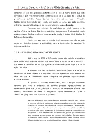 Processo Coletivo – Prof. Lúcio Flávio Siqueira de Paiva
18
concentração dos atos processuais; tanto assim o é que o mesmo direito que pode
ser tutelado pela via mandamental, também poderá sê-lo via ação de cognitiva de
procedimento ordinário. Nesses termos, no mínimo estranho que o Ministério
Público tenha legitimidade para tutelar um direito se optar por ação cognitiva
ordinária, e perca tal legitimação se escolher diferente procedimento.
Ademais, pelo princípio da atipicidade da tutela coletiva e da
máxima eficácia na defesa dos direitos coletivos, qualquer ação é adequada à tutela
desses mesmos direitos, conforme expressamente dispõe o artigo 83 do Código de
Defesa do Consumidor.
Assim, em que pese a omissão legal, pensamos que não se pode
negar ao Ministério Público a legitimidade para a impetração de mandado de
segurança coletivo.
3.2. A LEGITIMIDADE ATIVA DA DEFENSORIA PÚBLICA
Até o ano de 2007 a Defensoria Pública não detinha legitimidade
para propor ação coletiva, quadro que mudou com a edição da lei 11.448/2007,
que inseriu a defensoria no rol dos legitimados extraordinários do artigo 5 a Lei de
Ação Civil Pública.
A questão que mais se debate, atualmente, sobre a atuação da
defensoria em sede coletiva é a seguinte: teria ela legitimidade ativa apenas nos
caos em que a coletividade fosse composta de pessoas hipossuficientes
economicamente?
A questão é bastante controvertida, mas a posição dominante
defende que basta a existência de algumas pessoas hipossuficientes ou
necessitados para que já se justifique a atuação da Defensoria Pública, não
havendo necessidade de todos os integrantes sejam necessitados. DIDIER e
ZANETI JR. (pág. 219) bem explicam a questão:
Para que a Defensoria seja considerada como “legitimada adequada” para conduzir
o processo coletivo, é preciso que seja demonstrado o nexo entre a demanda
coletiva e o interesse da coletividade composta por pessoas “necessitadas”,
conforme locução tradicional. Assim, por exemplo, não poderia a Defensoria Pública
promover ação coletiva para a tutela de direitos de um grupo de consumidores de
PlayStation III ou de Marcedes Benz. Não é necessário, porém, que a coletividade
seja composta exclusivamente por pessoas necessitadas. Se fosse assim,
praticamente estaria excluída a legitimação da Defensoria para a tutela de direitos
difusos, que pertencem a uma coletividade de pessoas indeterminadas.
 