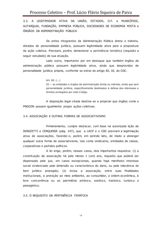 Processo Coletivo – Prof. Lúcio Flávio Siqueira de Paiva
19
3.3. A LEGITIMIDADE ATIVA DA UNIÃO, ESTADOS, D.F. e MUNICÍPIOS,
AUTARQUIA, FUNDAÇÃO, EMPRESA PÚBLICA, SOCIEDADES DE ECONOMIA MISTA e
ÓRGÃOS DA ADMINISTRAÇÃO PÚBLICA
Os entes integrantes da Administração Pública direta e indireta,
dotados de personalidade jurídica, possuem legitimidade ativa para a propositura
da ação coletiva. Precisam, porém, demonstrar a pertinência temática (requisito a
seguir estudado) de sua atuação.
Lado outro, importante por em destaque que também órgãos da
administração pública possuem legitimidade ativa, ainda que desprovidos de
personalidade jurídica própria, conforme se extrai do artigo 82, III, do CDC.
Art. 82. (...)
III – as entidades e órgãos da administração direta ou indireta, ainda que sem
personalidade jurídica, especificamente destinados à defesa dos interesses e
direitos protegidos por este Código.
A disposição legal citada destina-se a propiciar que órgãos como o
PROCON possam igualmente propor ações coletivas.
3.4. ASSOCIAÇÃO E OUTRAS FORMAS DE ASSOCIATIVISMO
Primeiramente, cumpre destacar, com base na autorizada lição de
DONIZETTI e CERQUERIA (pág. 147), que a LACP e o CDC previram a legitimação
ativa de associações, fazendo-o, porém, em sentido lato, de modo a abranger
qualquer outra forma de associativismo, tais como sindicatos, entidades de classe,
cooperativas e partidos políticos.
A lei erige, porém, nesses casos, dois importantes requisitos: (i) a
constituição da associação há pelo menos 1 (um) ano, requisito que poderá ser
dispensado pelo juiz, em casos excepcionais, quando haja manifesto interesse
social evidenciado pela dimensão ou característica do dano, ou pela relevância do
bem jurídico protegido; (ii) inclua a associação, entre suas finalidades
institucionais, a proteção ao meio ambiente, ao consumidor, a ordem econômica, à
livre concorrência ou ao patrimônio artístico, estético, histórico, turístico e
paisagístico.
3.5. O REQUISITO DA PERTINÊNCIA TEMÁTICA
 