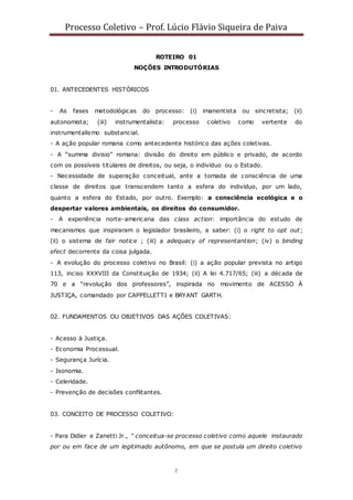 Processo Coletivo – Prof. Lúcio Flávio Siqueira de Paiva
2
ROTEIRO 01
NOÇÕES INTRODUTÓRIAS
01. ANTECEDENTES HISTÓRICOS
- As fases metodológicas do processo: (i) imanentista ou sincretista; (ii)
autonomista; (iii) instrumentalista: processo coletivo como vertente do
instrumentalismo substancial.
- A ação popular romana como antecedente histórico das ações coletivas.
- A “summa divisio” romana: divisão do direito em público e privado, de acordo
com os possíveis titulares de direitos, ou seja, o indivíduo ou o Estado.
- Necessidade de superação conceitual, ante a tomada de consciência de uma
classe de direitos que transcendem tanto a esfera do indivíduo, por um lado,
quanto a esfera do Estado, por outro. Exemplo: a consciência ecológica e o
despertar valores ambientais, os direitos do consumidor.
- A experiência norte-americana das class action: importância do estudo de
mecanismos que inspiraram o legislador brasileiro, a saber: (i) o right to opt out;
(ii) o sistema de fair notice ; (iii) a adequacy of representantion; (iv) o binding
efect decorrente da coisa julgada.
- A evolução do processo coletivo no Brasil: (i) a ação popular prevista no artigo
113, inciso XXXVIII da Constituição de 1934; (ii) A lei 4.717/65; (iii) a década de
70 e a “revolução dos professores”, inspirada no movimento de ACESSO À
JUSTIÇA, comandado por CAPPELLETTI e BRYANT GARTH.
02. FUNDAMENTOS OU OBJETIVOS DAS AÇÕES COLETIVAS:
- Acesso à Justiça.
- Economia Processual.
- Segurança Jurícia.
- Isonomia.
- Celeridade.
- Prevenção de decisões conflitantes.
03. CONCEITO DE PROCESSO COLETIVO:
- Para Didier e Zanetti Jr., “ conceitua-se processo coletivo como aquele instaurado
por ou em face de um legitimado autônomo, em que se postula um direito coletivo
 