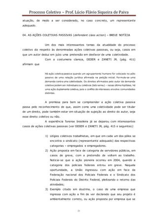 Processo Coletivo – Prof. Lúcio Flávio Siqueira de Paiva
21
atuação, de modo a ser considerado, no caso concreto, um representante
adequado.
04. AS AÇÕES COLETIVAS PASSIVAS (defendant class action) – BREVE NOTÍCIA
Um dos mais interessantes temas da atualidade do processo
coletivo diz respeito às denominadas ações coletivas passivas, ou seja, casos em
que um autor deduz em juízo uma pretensão em desfavor de uma coletividade.
Com a costumeira clareza, DIDIER e ZANETI JR. (pág. 411)
afirmam que
Há ação coletiva passiva quando um agrupamento humano for colocado no pólo
passivo de uma relação jurídica afirmada na petição inicial. Formula-se uma
demanda contra uma coletividade. Os direitos afirmados pelo autor da demanda
coletiva podem ser individuais ou coletivos (lato sensu) – nessa última hipótese, há
uma ação duplamente coletiva, pois o conflito de interesses envolve comunidades
distintas.
A premissa para bem se compreender a ação coletiva passiva
passa pelo reconhecimento de que, assim como uma coletividade pode ser titular
de um direito, pode também estar em situação de sujeição ao direito do autor, seja
esse direito coletivo ou não.
A experiência forense brasileira já se deparou com interessantes
casos de ações coletivas passivas (ver DIDIER e ZANETI JR, pág. 415 e seguintes):
1) Litígios coletivos trabalhistas, em que em cada um dos pólos se
encontra o sindicato (representante adequado) das respectivas
categorias – empregados e empregadores.
2) Ação proposta em face de categoria de servidores públicos, em
casos de greve, com a pretensão de voltem ao trabalho.
Noticia-se que a ação pioneira ocorreu em 2004, quando a
categoria dos policiais federais entrou em greve. Naquela
oportunidade, a União ingressou com ação em face da
Federação nacional dos Policiais Federais e o Sindicato dos
Policiais Federais do Distrito Federal, pleiteando o retorno das
atividades;
3) Exemplo citado em doutrina, o caso de uma empresa que
ingressa com ação a fim de ver declarado que seu projeto é
ambientalmente correto, ou ação proposta por empresa que se
 