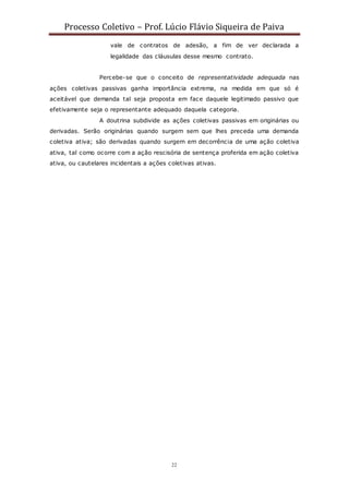 Processo Coletivo – Prof. Lúcio Flávio Siqueira de Paiva
22
vale de contratos de adesão, a fim de ver declarada a
legalidade das cláusulas desse mesmo contrato.
Percebe-se que o conceito de representatividade adequada nas
ações coletivas passivas ganha importância extrema, na medida em que só é
aceitável que demanda tal seja proposta em face daquele legitimado passivo que
efetivamente seja o representante adequado daquela categoria.
A doutrina subdivide as ações coletivas passivas em originárias ou
derivadas. Serão originárias quando surgem sem que lhes preceda uma demanda
coletiva ativa; são derivadas quando surgem em decorrência de uma ação coletiva
ativa, tal como ocorre com a ação rescisória de sentença proferida em ação coletiva
ativa, ou cautelares incidentais a ações coletivas ativas.
 