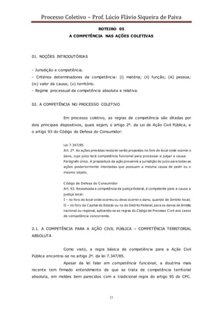 Processo Coletivo – Prof. Lúcio Flávio Siqueira de Paiva
23
ROTEIRO 05
A COMPETÊNCIA NAS AÇÕES COLETIVAS
01. NOÇÕES INTRODUTÓRIAS
- Jurisdição e competência.
- Critérios determinadores da competência: (i) matéria; (ii) função; (iii) pessoa;
(iv) valor da causa; (v) território.
- Regime processual da competência absoluta e relativa.
02. A COMPETÊNCIA NO PROCESSO COLETIVO
Em processo coletivo, as regras de competência são ditadas por
dois principais dispositivos, quais sejam, o artigo 2º. da Lei de Ação Civil Pública, e
o artigo 93 do Código de Defesa do Consumidor:
Lei 7.347/85
Art. 2º. As ações previstas nesta lei serão propostas no foro do local onde ocorrer o
dano, cujo juízo terá competência funcional para processar e julgar a causa.
Parágrafo único. A propositura da ação prevenirá a jurisdição do juízo para todas as
ações posteriormente intentadas que possuam a mesma causa de pedir ou o
mesmo objeto.
Código de Defesa do Consumidor
Art. 93. Ressalvada a competência da justiça federal, é competente para a causa a
justiça local:
I – no foro do local onde ocorreu ou deva ocorrer o dano, quando de âmbito local;
II – no foro da Capital do Estado ou no do Distrito Federal, para os danos de âmbito
nacional ou regional, aplicando-se as regras do Código de Processo Civil aos casos
de competência concorrente.
2.1. A COMPETÊNCIA PARA A AÇÃO CIVIL PÚBLICA – COMPETÊNCIA TERRITORIAL
ABSOLUTA
Como visto, a regra básica de competência para a Ação Civil
Pública encontra-se no artigo 2º. da lei 7.347/85.
Apesar da lei falar em competência funcional, a doutrina mais
recente tem firmado entendimento de que se trata de competência territorial
absoluta, em moldes bem parecidos com a tradicional regra do artigo 95 do CPC.
 