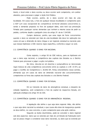 Processo Coletivo – Prof. Lúcio Flávio Siqueira de Paiva
24
Assim, o local onde o dano ocorreu ou deva ocorrer será competente, em caráter
absoluto, para processar a julgar e Ação Civil Pública.
Pode ocorrer, porém, de o dano ocorrer em mais de uma
localidade. Em casos tais, o foro de qualquer dessas localidades é competente para
a ACP (um caso excepcional de competência territorial absoluta concorrente) e,
sendo a demanda proposta no foro de qualquer deles, este terá sua prevenção
firmada para quaisquer outras demandas que tenham a mesma causa de pedir ou
pedido, conforme dispõe o parágrafo único do artigo 2º. da lei 7.347/85.
Cumpre destacar, porém, que essa regra de foros concorrentes
quando o dano se estender por mais de uma localidade não deve ter aplicação nos
casos em que a dimensão do dano chegue a ser regional, estadual ou nacional, pois
que nessas hipóteses o CDC reserva regra específica, conforme a seguir se verá.
2.2. COMPETÊNCIA QUANDO O DANO FOR NACIONAL
Como exposto, o artigo 93 do CDC indicou, para as hipóteses em
que o dano seja nacional, a competência das capitais dos Estados ou o Distrito
Federal para processar e julgar a ação civil pública.
De início, discutia-se em doutrina e jurisprudência se mencionada
regra tratava de uma competência concorrente entre as capitais e o DF. O STJ, ao
julgar o Conflito de Competência n. 26.842-DF, firmou entendimento nesse sentido,
afirmando que em casos de dano de dimensão nacional são concorrentemente
competentes os foros das capitais dos Estados e o do Distrito Federal.
2.2. COMPETÊNCIA QUANDO O DANO FOR ESTADUAL
Em se tratando de dano de abrangência estadual, a despeito da
omissão legislativa, será competente o foro da capital do respectivo Estado, em
aplicação analógica do artigo 93 do CDC.
2.3. COMPETÊNCIA QUANDO O DANO FOR DE ABRANGÊNCIA REGIONAL
A legislação não define o que seja dano regional. Aliás, não define
o que seja dano nacional ou estadual, o que causa alta dose de insegurança quando
se deve definir, no caso concreto, o juízo competente para uma ação coletiva.
Segundo as lições doutrinárias, pode-se conceber o dano regional
sob dois aspectos: dano que se estenda por mais de um Estado da Federação (sem
que se possa chegar a considerar esse dano nacional), ou dano que se estenda por
 