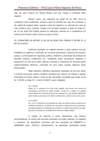 Processo Coletivo – Prof. Lúcio Flávio Siqueira de Paiva
25
mais de uma comarca do mesmo Estado, sem que chegue a configurar dano
regional.
Nesses casos, por aplicação do artigo 93 do CDC, deve-se
considerar como competente, quando o dano se estender por mais de um Estado, o
da capital de qualquer deles; quando o dano for regional e se estender por mais de
uma comarca, sem, contudo, chegar a ser um dano estadual, a regra do artigo 2º.
da Lei de Ação Civil Pública deverá ter aplicação, ditando-se a competência em
razão do local onde o dano ocorreu ou deva ocorrer.
03. COMENTÁRIO AO ARTIGO 16 DA LEI DE AÇÃO CIVIL PÚBLICA E ARTIGO 2º.-A
DA LEI 9.494/97
Conforme estudado em capítulo anterior, a ação coletiva tem por
finalidade (ou objetivo) a obtenção de economia processual, a garantia de acesso à
justiça, a preservação da segurança jurídica, mediante a prevenção de prolação de
decisões judiciais conflitantes etc, finalidades estas alcançáveis mediante a
propositura de uma única ação coletiva, evitando a propositura de diversas ações
substancialmente idênticas, colocando em risco todos aqueles objetivos antes
mencionados.
Nada obstante, polêmicas alterações realizadas nas leis que regem
o sistema processual coletivo brasileiro acabaram por colocar em cheque a própria
efetividade da tutela coletiva. Trata-se das alterações veiculadas pelo artigo 16 da
lei 7.347/85 e artigo 2º.- A da lei 9.494/97, assim redigidos:
Lei 7.347/85
Artigo 16. A sentença civil fará coisa julgada erga omnes nos limites da
competência territorial do órgão prolator, exceto se o pedido for julgado
improcedente por insuficiência de provas, hipótese em que qualquer legitimado
pode intentar outra ação com idêntico fundamento, valendo-se de nova prova.
Lei 9.494/97
Art. 2º.-A. A sentença civil prolatada em ação de caráter coletivo proposta por
entidade associativa, na defesa dos interesses e direitos dos seus associados,
abrangerá apenas os substituídos que tenham, na data da propositura da ação,
domicílio no âmbito de competência territorial do órgão prolator.
A reação da doutrina a esses dispositivos, que limitam,
territorialmente, os efeitos das decisões proferidas em ações coletivas, foi imediata
e veemente. Os argumentos contrários são bem resumidos por DONIZETTI e
CERQUERIA (pag. 210/211): primeiramente, as alterações promovidas seriam
 