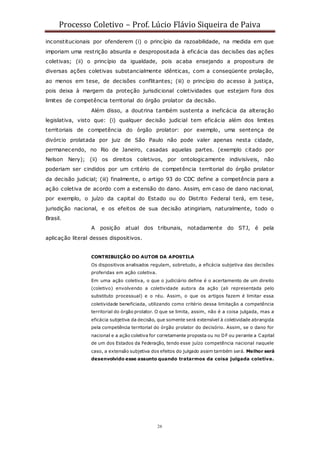Processo Coletivo – Prof. Lúcio Flávio Siqueira de Paiva
26
inconstitucionais por ofenderem (i) o princípio da razoabilidade, na medida em que
imporiam uma restrição absurda e despropositada à eficácia das decisões das ações
coletivas; (ii) o princípio da igualdade, pois acaba ensejando a propositura de
diversas ações coletivas substancialmente idênticas, com a conseqüente prolação,
ao menos em tese, de decisões conflitantes; (iii) o princípio do acesso à justiça,
pois deixa à margem da proteção jurisdicional coletividades que estejam fora dos
limites de competência territorial do órgão prolator da decisão.
Além disso, a doutrina também sustenta a ineficácia da alteração
legislativa, visto que: (i) qualquer decisão judicial tem eficácia além dos limites
territoriais de competência do órgão prolator: por exemplo, uma sentença de
divórcio prolatada por juiz de São Paulo não pode valer apenas nesta cidade,
permanecendo, no Rio de Janeiro, casadas aquelas partes. (exemplo citado por
Nelson Nery); (ii) os direitos coletivos, por ontologicamente indivisíveis, não
poderiam ser cindidos por um critério de competência territorial do órgão prolator
da decisão judicial; (iii) finalmente, o artigo 93 do CDC define a competência para a
ação coletiva de acordo com a extensão do dano. Assim, em caso de dano nacional,
por exemplo, o juízo da capital do Estado ou do Distrito Federal terá, em tese,
jurisdição nacional, e os efeitos de sua decisão atingiriam, naturalmente, todo o
Brasil.
A posição atual dos tribunais, notadamente do STJ, é pela
aplicação literal desses dispositivos.
CONTRIBUIÇÃO DO AUTOR DA APOSTILA
Os dispositivos analisados regulam, sobretudo, a eficácia subjetiva das decisões
proferidas em ação coletiva.
Em uma ação coletiva, o que o judiciário define é o acertamento de um direito
(coletivo) envolvendo a coletividade autora da ação (ali representada pelo
substituto processual) e o réu. Assim, o que os artigos fazem é limitar essa
coletividade beneficiada, utilizando como critério dessa limitação a competência
territorial do órgão prolator. O que se limita, assim, não é a coisa julgada, mas a
eficácia subjetiva da decisão, que somente será extensível à coletividade abrangida
pela competência territorial do órgão prolator do decisório. Assim, se o dano for
nacional e a ação coletiva for corretamente proposta ou no DF ou perante a Capital
de um dos Estados da Federação, tendo esse juízo competência nacional naquele
caso, a extensão subjetiva dos efeitos do julgado assim também será. Melhor será
desenvolvido esse assunto quando tratarmos da coisa julgada coletiva.
 