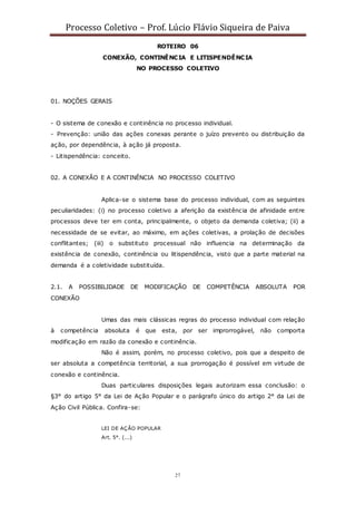 Processo Coletivo – Prof. Lúcio Flávio Siqueira de Paiva
27
ROTEIRO 06
CONEXÃO, CONTINÊNCIA E LITISPENDÊNCIA
NO PROCESSO COLETIVO
01. NOÇÕES GERAIS
- O sistema de conexão e continência no processo individual.
- Prevenção: união das ações conexas perante o juízo prevento ou distribuição da
ação, por dependência, à ação já proposta.
- Litispendência: conceito.
02. A CONEXÃO E A CONTINÊNCIA NO PROCESSO COLETIVO
Aplica-se o sistema base do processo individual, com as seguintes
peculiaridades: (i) no processo coletivo a aferição da existência de afinidade entre
processos deve ter em conta, principalmente, o objeto da demanda coletiva; (ii) a
necessidade de se evitar, ao máximo, em ações coletivas, a prolação de decisões
conflitantes; (iii) o substituto processual não influencia na determinação da
existência de conexão, continência ou litispendência, visto que a parte material na
demanda é a coletividade substituída.
2.1. A POSSIBILIDADE DE MODIFICAÇÃO DE COMPETÊNCIA ABSOLUTA POR
CONEXÃO
Umas das mais clássicas regras do processo individual com relação
à competência absoluta é que esta, por ser improrrogável, não comporta
modificação em razão da conexão e continência.
Não é assim, porém, no processo coletivo, pois que a despeito de
ser absoluta a competência territorial, a sua prorrogação é possível em virtude de
conexão e continência.
Duas particulares disposições legais autorizam essa conclusão: o
§3° do artigo 5° da Lei de Ação Popular e o parágrafo único do artigo 2° da Lei de
Ação Civil Pública. Confira-se:
LEI DE AÇÃO POPULAR
Art. 5°. (...)
 