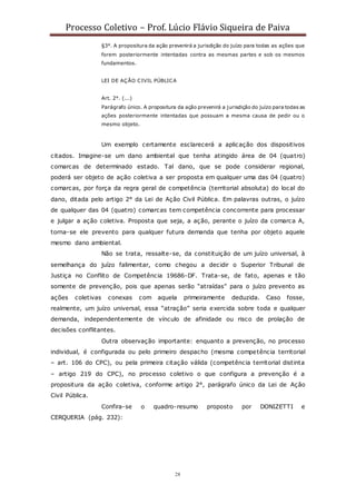 Processo Coletivo – Prof. Lúcio Flávio Siqueira de Paiva
28
§3°. A propositura da ação prevenirá a jurisdição do juízo para todas as ações que
forem posteriormente intentadas contra as mesmas partes e sob os mesmos
fundamentos.
LEI DE AÇÃO CIVIL PÚBLICA
Art. 2°. (...)
Parágrafo único. A propositura da ação prevenirá a jurisdição do juízo para todas as
ações posteriormente intentadas que possuam a mesma causa de pedir ou o
mesmo objeto.
Um exemplo certamente esclarecerá a aplicação dos dispositivos
citados. Imagine-se um dano ambiental que tenha atingido área de 04 (quatro)
comarcas de determinado estado. Tal dano, que se pode considerar regional,
poderá ser objeto de ação coletiva a ser proposta em qualquer uma das 04 (quatro)
comarcas, por força da regra geral de competência (territorial absoluta) do local do
dano, ditada pelo artigo 2° da Lei de Ação Civil Pública. Em palavras outras, o juízo
de qualquer das 04 (quatro) comarcas tem competência concorrente para processar
e julgar a ação coletiva. Proposta que seja, a ação, perante o juízo da comarca A,
torna-se ele prevento para qualquer futura demanda que tenha por objeto aquele
mesmo dano ambiental.
Não se trata, ressalte-se, da constituição de um juízo universal, à
semelhança do juízo falimentar, como chegou a decidir o Superior Tribunal de
Justiça no Conflito de Competência 19686-DF. Trata-se, de fato, apenas e tão
somente de prevenção, pois que apenas serão “atraídas” para o juízo prevento as
ações coletivas conexas com aquela primeiramente deduzida. Caso fosse,
realmente, um juízo universal, essa “atração” seria exercida sobre toda e qualquer
demanda, independentemente de vínculo de afinidade ou risco de prolação de
decisões conflitantes.
Outra observação importante: enquanto a prevenção, no processo
individual, é configurada ou pelo primeiro despacho (mesma competência territorial
– art. 106 do CPC), ou pela primeira citação válida (competência territorial distinta
– artigo 219 do CPC), no processo coletivo o que configura a prevenção é a
propositura da ação coletiva, conforme artigo 2°, parágrafo único da Lei de Ação
Civil Pública.
Confira-se o quadro-resumo proposto por DONIZETTI e
CERQUERIA (pág. 232):
 